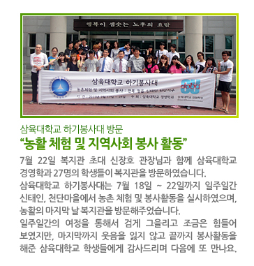 삼육대학교 하기봉사대 방문 “농활 체험 및 지역사회 봉사 활동” - 7월 22일 복지관 초대 신장호 관장님과 함께 삼육대학교 경영학과 27명의 학생들이 복지관을 방문하였습니다. 삼육대학교 하기봉사대는 7월 18일~22일까지 일주일간 신태인, 천단마을에서 농촌 체험 및 봉사활동을 실시하였으며, 농활의 마지막 날 복지관을 방문해주었습니다. 일주일간의 여정을 통해서 검게 그을리고 조금은 힘들어 보였지만, 마지막까지 웃음을 잃지 않고 끝까지 봉사활동을 해준 삼육대학교 학생들에게 감사드리며 다음에 또 만나요.