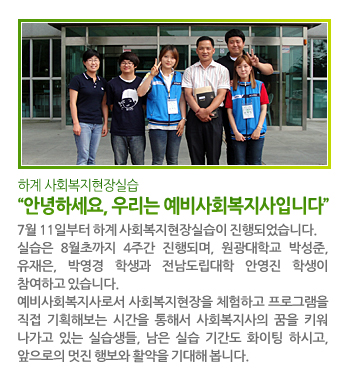 하계 사회복지현장실습 “안녕하세요, 우리는 예비사회복지사입니다” - 7월 11일부터 하계 사회복지현장실습이 진행되었습니다. 실습은 8월초까지 4주간 진행되며, 원광대학교 박성준, 유재은, 박영경 학생과 전남도립대학 안영진 학생이 참여하고 있습니다. 예비사회복지사로서 사회복지현장을 체험하고 프로그램을 직접 기획해보는 시간을 통해서 사회복지사의 꿈을 키워나가고 있는 실습생들, 남은 실습 기간도 화이팅 하시고, 앞으로의 멋진 행보와 활약을 기대해 봅니다.