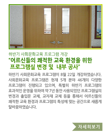 하반기 사회문화교육 프로그램 개강 “어르신들의 쾌적한 교육 환경을 위한 프로그램실 변경 및  내부 공사” - 하반기 사회문화교육 프로그램이 8월 22일 개강하였습니다. 사회문화교육 프로그램은 현재 5개 분야 46개의 다양한 프로그램이 진행되고 있으며, 특별히 하반기 프로그램의 효과적인 운영을 위하여 약 7년 동안 사용되었던 프로그램실의 변경과 출입문 교체, 교자재 교체 등을 통해서 어르신들의 쾌적한 교육 환경과 프로그램의 특성에 맞는 공간으로 새롭게 탈바꿈하였습니다.