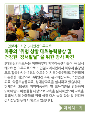 노인일자리사업 5대안전의무교육 아동의“위험 상황 대처능력향상 및 건강한  정서발달”을 위한 강사 파견 - 5대안전의무교육은 이번해부터 지역아동센터들이 꼭 실시해야하는 의무교육으로 노인일자리사업에서 하우지훈장님으로 활동하시는 2명의 어르신이 지역아동센터 파견되어 아동들을 대상으로 교통안전교육, 유괴예방교육, 소방안전교육, 약물오남용교육, 성예방교육을 실시하고 있습니다. 현재까지 29곳의 지역아동센터 및 교육기관을 방문하여 970여명의 아동들을 대상으로 교육을 실시하였으며 교육을 통해서 지역의 아동들의 위험 상황 대처 능력 향상 및 건강한 정서발달을 위해서 힘쓰고 있습니다.
