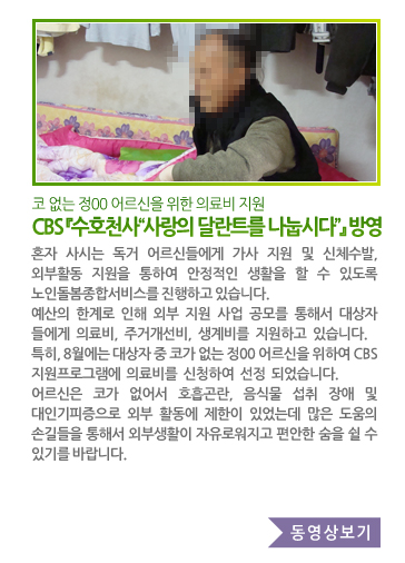 코 없는 정00 어르신을 위한 의료비 지원 CBS 『수호천사“사랑의 달란트를 나눕시다”』방영 - 혼자 사시는 독거 어르신들에게 가사 지원 및 신체수발, 외부활동 지원을 통하여 안정적인 생활을 할 수 있도록 노인돌봄종합 서비스를 진행하고 있습니다. 예산의 한계로 인해 외부 지원 사업 공모를 통해서 대상자들에게 의료비, 주거개선비, 생계비를 지원하고 있습니다. 특히, 8월에는 대상자 중 코가 없는 정00 어르신을 위하여 CBS 지원프로그램에 의료비를 신청하여 선정 되었습니다. 어르신은 코가 없어서 호흡곤란, 음식물 섭취 장애 및 대인기피증으로 외부 활동에 제한이 있었는데 많은 도움의 손길들을 통해서 외부생활이 자유로워지고 편안한 숨을 쉴 수 있기를 바랍니다.