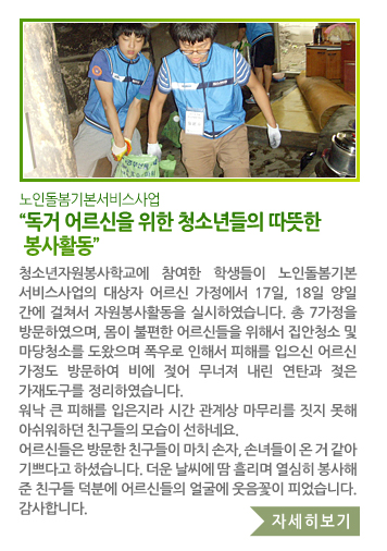 노인돌봄기본서비스사업 “독거 어르신을 위한 청소년들의 따뜻한 봉사활동” - 청소년자원봉사학교에 참여한 학생들이 노인돌봄기본서비스사업의 대상자 어르신 가정에서 17일, 18일 양일간에 걸쳐서 자원봉사활동을 실시하였습니다. 총 7가정을 방문하였으며, 몸이 불편한 어르신들을 위해서 집안청소 및 마당청소를 도왔으며 폭우로 인해서 피해를 입으신 어르신 가정도 방문하여 비에 젖어 무너져 내린 연탄과 젖은 가재도구를 정리하였습니다. 워낙 큰 피해를 입은지라 시간 관계상 마무리를 짓지 못해 아쉬워하던 친구들의 모습이 선하네요. 어르신들은 방문한 친구들이 마치 손자, 손녀들이 온 거 같아 기쁘다고 하셨습니다. 더운 날씨에 땀 흘리며 열심히 봉사해 준 친구들 덕분에 어르신들의 얼굴에 웃음꽃이 피었습니다. 감사합니다.