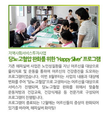 지역사회서비스투자사업 당뇨·고혈압 완화를 위한“Happy Silver”프로그램 - 기존 해피실버 사업은 노인성질환을 지닌 어르신을 대상으로 물리치료 및 운동을 통하여 어르신의 건강증진을 도모하는 프로그램이었습니다. 이번 8월부터는 사업의 내용과 대상에 변화를 주어 “당뇨·고혈압”으로 고생하시는 어르신을 대상으로 서비스가 진행되며, 당뇨·고혈압 완화를 위해서 맞춤형 운동처방과 건강교육, 건강식 제공 등 전문가로 구성되어 프로그램이 진행됩니다. 프로그램이 종료되는 12월에는 어르신들의 증상이 완화되어 있기를 바라며, 해피실버 화이팅!