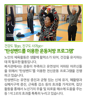 건강도 찾go, 친구도 사귀go~ “탄성밴드를 이용한 운동처방 프로그램” - 노인의 체육활동은 생활에 활력소가 되어, 건강을 유지하는 데 꼭 필요한 활동입니다. 복지관에서는 운동이 부족하고 유연성이 저하된 어르신들을 위해서 “탄성밴드”를 이용한 전신운동 프로그램을 진행하고 있습니다. 탄성밴드는 유연성 증진과 균형 있는 신체 유지, 폐활량과 심폐지구력증진, 근육통 감소 등의 효과를 가져오며, 집단 활동을 통해서 노년기의 우울 및 외로움 해소에 도움을 주는 등 1석 2조의 효과를 톡톡히 누리고 있습니다.