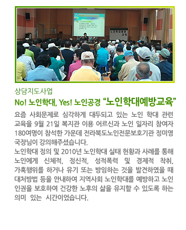 상담지도사업 No! 노인학대, Yes! 노인공경 “노인학대예방교육” - 요즘 사회문제로 심각하게 대두되고 있는 노인 학대 관련 교육을 9월 21일 복지관 이용 어르신과 노인 일자리 참여자 180여명이 참석한 가운데 전라북도노인전문보호기관 정미영 국장님이 강의해주셨습니다. 노인학대 정의 및 2010년 노인학대 실태 현황과 사례를 통해 노인에게 신체적, 정신적, 성적폭력 및 경제적 착취, 가혹행위를 하거나 유기 또는 방임하는 것을 발견하였을 때 대처방법 등을 안내하여 지역사회 노인학대를 예방하고 노인 인권을 보호하여 건강한 노후의 삶을 유지할 수 있도록 하는  의미 있는 시간이었습니다.