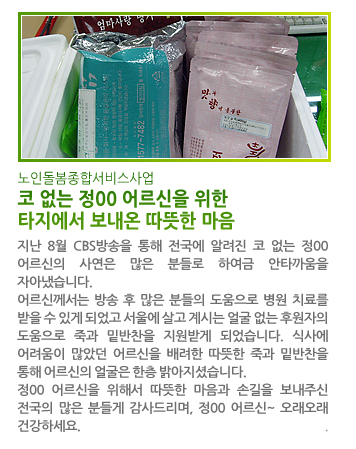 노인돌봄종합서비스사업 코 없는 정00 어르신을 위한 타지에서 보내온 따뜻한 마음 - 지난 8월 CBS방송을 통해 전국에 알려진 코 없는 정00 어르신의 사연은 많은 분들로 하여금 안타까움을 자아냈습니다. 어르신께서는 방송 후 많은 분들의 도움으로 병원 치료를 받을 수 있게 되었고 서울에 살고 계시는 얼굴 없는 후원자의 도움으로 죽과 밑반찬을 지원받게 되었습니다. 식사에 어려움이 많았던 어르신을 배려한 따뜻한 죽과 밑반찬을 통해 어르신의 얼굴은 한층 밝아지셨습니다. 정00 어르신을 위해서 따뜻한 마음과 손길을 보내주신 전국의 많은 분들게 감사드리며, 정00 어르신~ 오래오래 건강하세요.