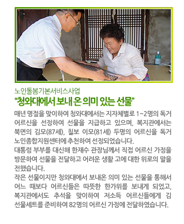 노인돌봄기본서비스사업 “청와대에서 보내 온 의미 있는 선물” - 매년 명절을 맞이하여 청와대에서는 지자체별로 1~2명의 독거 어르신을 선정하여 선물을 지급하고 있으며, 복지관에서는 북면의 김모(87세), 칠보 이모(81세) 두명의 어르신을 독거 노인종합지원센터에 추천하여 선정되었습니다. 대통령 부부를 대신해 한재수 관장님께서 직접 어르신 가정을 방문하여 선물을 전달하고 어려운 생활 고에 대한 위로의 말을 전했습니다. 작은 선물이지만 청와대에서 보내온 의미 있는 선물을 통해서 어느 때보다 어르신들은 따뜻한 한가위를 보내게 되었고, 복지관에서도 추석을 맞이하여 저소득 어르신들에게 김 선물세트를 준비하여 42명의 돌보미를 통해서 어르신 가정에 전달하였습니다.