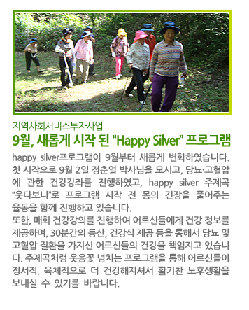 지역사회서비스투자사업 9월, 새롭게 시작 된 “Happy Silver” 프로그램 - happy silver프로그램이 9월부터 새롭게 변화하였습니다. 첫 시작으로 9월 2일 정춘열 박사님을 모시고, 당뇨·고혈압 에 관한 건강강좌를 진행하였고, happy silver 주제곡으로 “웃다보니”를 선택하여 프로그램 시작 전 몸의 긴장을 풀어주는 율동을 함께 진행하고 있습니다. 또한, 매회 건강강의를 진행하여 어르신들에게 건강 정보를 제공하며, 30분간의 등산, 건강식 제공 등을 통해서 당뇨 및 고혈압 질환을 가지신 어르신들의 건강을 책임지고 있습니다. “웃다보니”라는 주제곡처럼 웃음꽃 넘치는 프로그램을 통해 어르신들이 정서적, 육체적으로 더 건강해지셔서 활기찬 노후생활을 보내실 수 있기를 바랍니다.