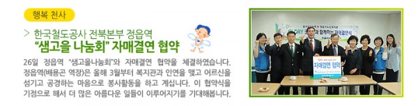 한국철도공사 전북본부 정읍역 “샘고을 나눔회” 자매결연 협약 - 26일 정읍역 “샘고을나눔회”와 자매결연 협약을 체결하였습니다. 정읍역(배용곤 역장)은 올해 3월부터 복지관과 인연을 맺고 어르신을 섬기고 공경하는 마음으로 봉사활동을 하고 계십니다. 이 협약식을 기점으로 해서 더 많은 아름다운 일들이 이루어지기를 기대해봅니다.