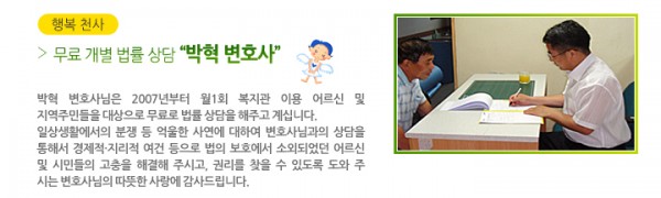 행복 천사 무료 개별 법률 상담“박혁 변호사” - 박혁 변호사님은 2007년부터 월1회 복지관 이용 어르신 및 지역주민들을 대상으로 무료로 법률 상담을 해주고 계십니다. 일상생활에서의 분쟁 등 억울한 사연에 대하여 변호사님과의 상담을 통해서 경제적·지리적 여건 등으로 법의 보호에서 소외되었던 어르신 및 시민들의 고충을 해결해 주시고, 권리를 찾을 수 있도록 도와 주시는 변호사님의 따뜻한 사랑에 감사드립니다.