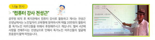 나눔 천사 “컴퓨터 강사 전성근” - 공무원 퇴직 후 복지관에서 컴퓨터 강사로 활동하고 계시는 전성근 선생님께서는 노인일자리 교육형에 참여하시며 매월 20만원의 활동비를 독거노인 어르신들을 위해서 후원해주시고 계십니다. 벌써 4년째 사랑을 전해주시는 선생님으로 인해서 독거노인 어르신들의 얼굴에 웃음꽃이 활짝 피었습니다.