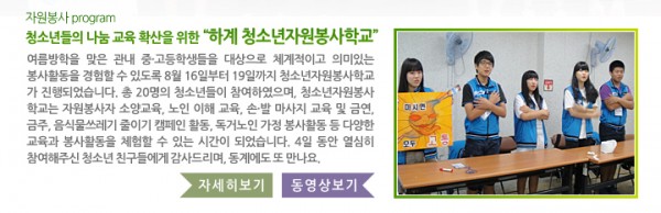 자원봉사 program 청소년들의 나눔 교육 확산을 위한 “하계 청소년자원봉사학교” - 여름방학을 맞은 관내 중·고등학생들을 대상으로 체계적이고 의미 있는 봉사활동을 경험할 수 있도록 8월 16일부터 19일까지 청소년자원봉사학교가 진행되었습니다. 총 20명의 청소년들이 참여하였으며, 청소년자원봉사학교는 자원봉사자 소양교육, 노인 이해 교육, 손·발 마사지 교육 및 금연, 금주, 음식물쓰레기 줄이기 캠페인 활동, 독거노인 가정 봉사활동 등 다양한 교육과 봉사활동을 체험할 수 있는 시간이 되었습니다. 4일 동안 열심히 참여해주신 청소년 친구들에게 감사드리며, 동계에도 또 만나요.