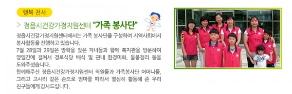 행복 천사 정읍시건강가정지원센터 “가족 봉사단” - 정읍시건강가정지원센터에서는 가족 봉사단을 구성하여 지역사회에서 봉사활동을 진행하고 있습니다. 7월 28일과 29일은 방학을 맞은 자녀들과 함께 복지관을 방문하여 양일간에 걸쳐서 경로식당 배식 및 관내 환경미화, 후원물품정리 등을 도와주셨습니다. 함께해주신 정읍시건강가정지원센터 직원분들과 가족봉사단 어머니들, 그리고 고사리 같은 손으로 엄마를 따라서 열심히 활동 해 준 우리 친구들에게 감사드립니다.