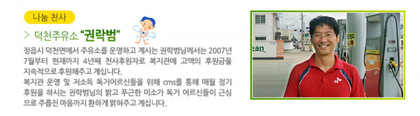 나눔 천사 덕천주유소 “권락범” - 정읍시 덕천면에서 주유소를 운영하고 계시는 권락범님께서는 2007년 7월부터 현재까지 4년째 천사후원자로 복지관에 고액의 후원금을 지속적으로 후원해주고 계십니다. 복지관 운영 및 저소득 독거어르신들을 위해 cms를 통해 매월 정기후원을 하시는 권락범님의 밝고 푸근한 미소가 독거 어르신들이 근심으로 주름진 마음까지 환하게 밝혀주고 계십니다.