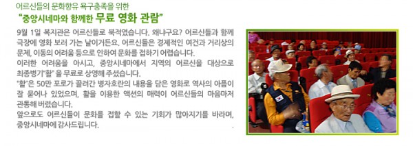 어르신들의 문화향유 욕구충족을 위한 “중앙시네마와 함께한 무료 영화 관람” - 9월 1일 복지관은 어르신들로 북적였습니다. 왜냐구요? 어르신들과 함께 극장에 영화 보러 가는 날이거든요. 어르신들은 경제적인 여건과 거리상의 문제, 이동의 어려움 등으로 인하여 문화를 접하기 어렵습니다. 이러한 어려움을 아시고, 중앙시네마에서 지역의 어르신을 대상으로 최종병기“활”을 무료로 상영해 주셨습니다. “활”은 50만 포로가 끌려간 병자호란의 내용을 담은 영화로 역사의 아픔이 잘 묻어나 있었으며, 활을 이용한 액션의 매력이 어르신들의 마음마저 관통해 버렸습니다. 앞으로도 어르신들이 문화를 접할 수 있는 기회가 많아지기를 바라며, 중앙시네마에 감사드립니다.