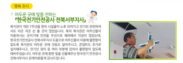 어두운 곳에 빛을 전하는 『한국전기안전공사 전북서부지사』 - 복지관이 개관 7주년을 맞아 시설물이 노후 되어가고 전기와 관련하여 서도 이곳 저곳 손 볼 곳이 많았습니다. 특히 복지관은 어르신들이 이용하시는 곳이기에 안전을 우선으로 해야해서 걱정이 많았는데, 한국전기안전공사 전북서부지사 도움으로 어르신들이 이용에 불편함이 없도록 복지관의 어두운 곳에 전등도 달아주시고, 콘셉트도 추가로 설치해주시고, 전기선 정리 등 여러 부분에 있어서 불편함이 없도록 애써주셨습니다. 어두운 곳에 환한 빛을 선물해주신 한국전기 안전공사 전북서부지사 관계자분들게 감사드립니다.