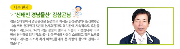 &gt; “신태인 경남물산” 김삼곤님 - 정읍 신태인에서 경남물산을 운영하고 계시는 김삼곤님께서는 2006년 10월부터 현재까지 5년째 천사후원자로 복지관에 지속적으로 후원을 해주고 계십니다. ‘나의 작은 정성이 얼마나 도움이 되겠습니까’ 라며 항상 겸손함을 잃지 않으시는 김삼곤님의 사랑이 소외되고 힘든 노후를 보내고 계시는 저소득 독거 어르신들에게 큰 사랑의 힘으로 전해지고 있습니다.